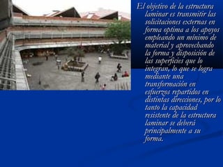 EEll oobbjjeettiivvoo ddee llaa eessttrruuccttuurraa 
llaammiinnaarr eess ttrraannssmmiittiirr llaass 
ssoolliicciittaacciioonneess eexxtteerrnnaass eenn 
ffoorrmmaa ooppttiimmaa aa llooss aappooyyooss 
eemmpplleeaannddoo uunn mmíínniimmoo ddee 
mmaatteerriiaall yy aapprroovveecchhaannddoo 
llaa ffoorrmmaa yy ddiissppoossiicciióónn ddee 
llaass ssuuppeerrffiicciieess qquuee lloo 
iinntteeggrraann,, lloo qquuee ssee llooggrraa 
mmeeddiiaannttee uunnaa 
ttrraannssffoorrmmaacciióónn eenn 
eessffuueerrzzooss rreeppaarrttiiddooss eenn 
ddiissttiinnttaass ddiirreecccciioonneess,, ppoorr lloo 
ttaannttoo llaa ccaappaacciiddaadd 
rreessiisstteennttee ddee llaa eessttrruuccttuurraa 
llaammiinnaarr ssee ddeebbeerráá 
pprriinncciippaallmmeennttee aa ssuu 
ffoorrmmaa.. 
 