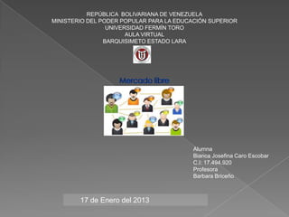 REPÚBLICA BOLIVARIANA DE VENEZUELA
MINISTERIO DEL PODER POPULAR PARA LA EDUCACIÓN SUPERIOR
                 UNIVERSIDAD FERMÍN TORO
                       AULA VIRTUAL
                BARQUISIMETO ESTADO LARA




                                         Alumna
                                         Bianca Josefina Caro Escobar
                                         C.I: 17.494.920
                                         Profesora
                                         Barbara Briceño



        17 de Enero del 2013
 