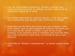  Una vez concretada la operación, tómate tu tiempo para
revisar el producto antes de calificar. De este modo darás la
calificación exacta de la venta.
 No confíes totalmente en usuarios nuevos, y más aún cuando
vas a comprarles algo de gran valor. Evita que te estafen.
 Asegúrate que las fotos del artículo que vas a comprar sean
fotos reales y que no sean bajadas de Internet. Recuerda que
en el caso de las ventas virtuales, lo que ves es lo que
compras. Si es necesario pide al vendedor que tome las fotos
que creas necesarias hasta estar convencido de que lo que
recibirás.
 Desconfía de “ofertas y liquidaciones”. Lo barato puede salirte
caro.
 