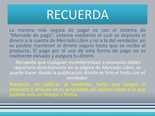 RECUERDA
La manera más segura de pagar es con el sistema de
“Mercado de pago”, sistema mediante el cual se deposita el
dinero a la cuenta de Mercado Libre y no a la del vendedor, así
es posible mantener el dinero seguro hasta que se recibe el
producto. El pago por el uso de esta forma de pago no es
realmente elevado y asegura tu dinero.
Recuerda que cualquier inconformidad o anomalía debes
reportarla directamente en la página de Mercado Libre, se
puede hacer desde la publicación donde se hizo el trato con el
vendedor.
Recuerda no calificar al vendedor hasta que tengas el
producto o artículo en tu propiedad, así podrás saber si lo que
pediste esta en tiempo y forma.

 