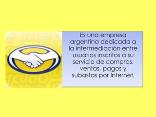 Es una empresa
argentina dedicada a
la intermediación entre
usuarios inscritos a su
servicio de compras,
ventas, pagos y
subastas por Internet.
 
