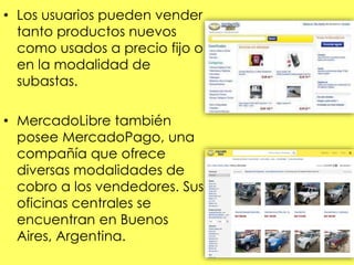 • Los usuarios pueden vender
tanto productos nuevos
como usados a precio fijo o
en la modalidad de
subastas.
• MercadoLibre también
posee MercadoPago, una
compañía que ofrece
diversas modalidades de
cobro a los vendedores. Sus
oficinas centrales se
encuentran en Buenos
Aires, Argentina.
 