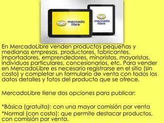 En MercadoLibre venden productos pequeñas y
medianas empresas, productores, fabricantes,
importadores, emprendedores, minoristas, mayoristas,
individuos particulares, concesionarios, etc. Para vender
en MercadoLibre es necesario registrarse en el sitio (sin
costo) y completar un formulario de venta con todos los
datos detalles y fotos del producto que se ofrece.
MercadoLibre tiene dos opciones para publicar:
*Básica (gratuita): con una mayor comisión por venta
*Normal (con costo): que permite destacar productos,
con comisión por venta.
 