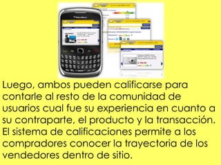 Luego, ambos pueden calificarse para
contarle al resto de la comunidad de
usuarios cual fue su experiencia en cuanto a
su contraparte, el producto y la transacción.
El sistema de calificaciones permite a los
compradores conocer la trayectoria de los
vendedores dentro de sitio.
 
