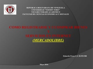 REPUBLICA BOLIVARIANA DE VENEZUELA
UNIVERSDIAD "FERMIN TORO"
VICE-RECTORADO ACADEMICO
FACULTAD DE CIENCIAS ECONOMICAS Y SOCIALES
COMO REGISTRARSE Y CCOMPRAR BIENES
Y
SERVICIOS EN INTERNET
(MERCADOLIBRE)
Eduardo Perez C.I: 20.929.580
Mayo 2016
 