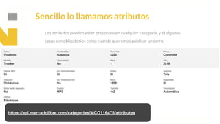 This is our vision
Building the foundation to Build a 3B Company by FY20
Sencillo lo llamamos atributos
Los atributos pueden estar presenten en cualquier categoría, y el algunos
casos son obligatorios como cuando queremos publicar un carro
https://api.mercadolibre.com/categories/MCO116478/attributes
 