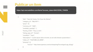 Publicar un ítem
POST
https://api.mercadolibre.com/items?access_token=$ACCESS_TOKEN
{
"title": "Item De Testeo, Por Favor No Ofertar",
"category_id": "MLA1071",
"price": 10,
"currency_id": "ARS",
"available_quantity": 1,
"buying_mode": "buy_it_now",
"listing_type_id": "bronze",
"condition": "new",
"description": "Lorem ipsum dolor sit amet, an est odio timeam quaerendum.",
"video_id": "YOUTUBE_ID_HERE",
"pictures": [{
"source": "http://www.apertura.com/revistaap/img/Tecnologia/Logo_M.jpg"
}]
}
 