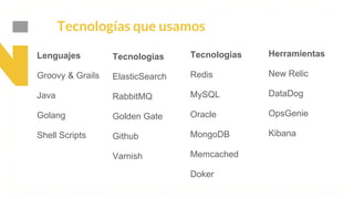 This is our vision
Building the foundation to Build a 3B Company by FY20
Tecnologías que usamos
Lenguajes
Groovy & Grails
Java
Golang
Shell Scripts
Tecnologías
ElasticSearch
RabbitMQ
Golden Gate
Github
Varnish
Tecnologías
Redis
MySQL
Oracle
MongoDB
Memcached
Doker
Herramientas
New Relic
DataDog
OpsGenie
Kibana
 