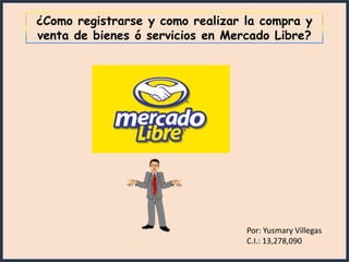 ¿Como registrarse y como realizar la compra y
venta de bienes ó servicios en Mercado Libre?




                                  Por: Yusmary Villegas
                                  C.I.: 13,278,090
 