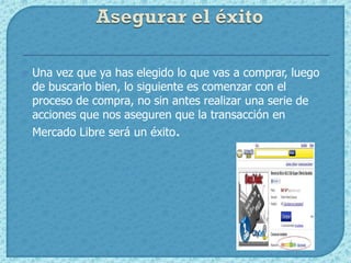    Una vez que ya has elegido lo que vas a comprar, luego
    de buscarlo bien, lo siguiente es comenzar con el
    proceso de compra, no sin antes realizar una serie de
    acciones que nos aseguren que la transacción en
    Mercado Libre será un éxito.
 