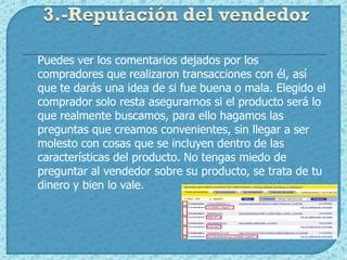 3.-Reputación del vendedor

Puedes ver los comentarios dejados por los
compradores que realizaron transacciones con él, así
que te darás una idea de si fue buena o mala. Elegido el
comprador solo resta asegurarnos si el producto será lo
que realmente buscamos, para ello hagamos las
preguntas que creamos convenientes, sin llegar a ser
molesto con cosas que se incluyen dentro de las
características del producto. No tengas miedo de
preguntar al vendedor sobre su producto, se trata de tu
dinero y bien lo vale.
 
