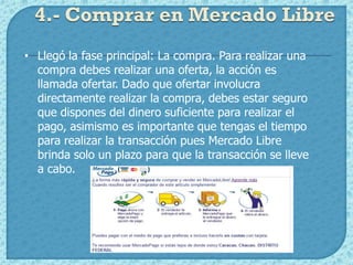 4.- Comprar en Mercado Libre
• Llegó la fase principal: La compra. Para realizar una
  compra debes realizar una oferta, la acción es
  llamada ofertar. Dado que ofertar involucra
  directamente realizar la compra, debes estar seguro
  que dispones del dinero suficiente para realizar el
  pago, asimismo es importante que tengas el tiempo
  para realizar la transacción pues Mercado Libre
  brinda solo un plazo para que la transacción se lleve
  a cabo.
 