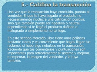    Una vez que la transacción haya concluido, puntúa al
    vendedor. El que te haya llegado el producto no
    necesariamente involucra una calificación positiva,
    sino que también puede ser negativa o neutral,
    dependiendo si te llegó el producto dañado o
    malogrado o simplemente no te llegó.

    En este sentido Mercado Libre tiene unas políticas
    bastante claras y es conveniente que hagas llegar tus
    reclamos si hubo algo nebuloso en la transacción.
    Recuerda que tus comentarios y puntuaciones son
    importantes para retroalimentar al sistema y mejorar,
    o empeorar, la imagen del vendedor, y la tuya
    también.
 