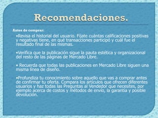 Antes de comprar:
   •Revisa el historial del usuario. Fíjate cuántas calificaciones positivas
    y negativas tiene, en qué transacciones participó y cuál fue el
    resultado final de las mismas.
   •Verifica que la publicación sigue la pauta estética y organizacional
    del resto de las páginas de Mercado Libre.
   • Recuerda que todas las publicaciones en Mercado Libre siguen una
    misma línea de diseño.
   •Profundiza tu conocimiento sobre aquello que vas a comprar antes
    de confirmar tu oferta. Compara los artículos que ofrecen diferentes
    usuarios y haz todas las Preguntas al Vendedor que necesites, por
    ejemplo acerca de costos y métodos de envío, la garantía y posible
    devolución.
 