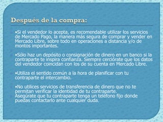    •Si el vendedor lo acepta, es recomendable utilizar los servicios
    de Mercado Pago, la manera más segura de comprar y vender en
    Mercado Libre, sobre todo en operaciones a distancia y/o de
    montos importantes.

   •Sólo haz un depósito o consignación de dinero en un banco si la
    contraparte te inspira confianza. Siempre cerciórate que los datos
    del vendedor coincidan con los de su cuenta en Mercado Libre.
   •Utiliza el sentido común a la hora de planificar con tu
    contraparte el intercambio.
   •No utilices servicios de transferencia de dinero que no te
    permitan verificar la identidad de tu contraparte.
   Asegúrate que tu contraparte tenga un teléfono fijo donde
    puedas contactarlo ante cualquier duda.
 