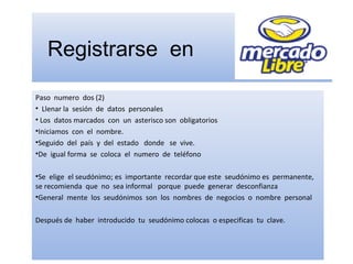 Registrarse en
Paso numero dos (2)
• Llenar la sesión de datos personales
• Los datos marcados con un asterisco son obligatorios
•Iniciamos con el nombre.
•Seguido del país y del estado donde se vive.
•De igual forma se coloca el numero de teléfono
•Se elige el seudónimo; es importante recordar que este seudónimo es permanente,
se recomienda que no sea informal porque puede generar desconfianza
•General mente los seudónimos son los nombres de negocios o nombre personal
Después de haber introducido tu seudónimo colocas o especificas tu clave.
 
