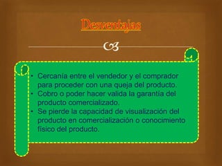  
• Cercanía entre el vendedor y el comprador 
para proceder con una queja del producto. 
• Cobro o poder hacer valida la garantía del 
producto comercializado. 
• Se pierde la capacidad de visualización del 
producto en comercialización o conocimiento 
físico del producto. 
 