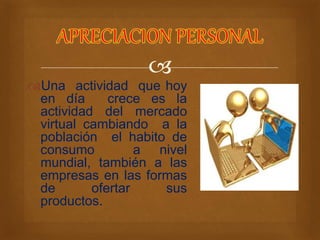  
Una actividad que hoy 
en día crece es la 
actividad del mercado 
virtual cambiando a la 
población el habito de 
consumo a nivel 
mundial, también a las 
empresas en las formas 
de ofertar sus 
productos. 
 