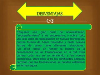  
*Requiere una gran dosis de administración, 
"acompañamiento" a los empresarios, y sobre todo, 
una alta dosis de capacitación en nuevas tecnologías, 
nuevas formas de hacer mercadeo y hasta nuevas 
formas de actuar ante diferentes situaciones. 
*Lo difícil radica en romper la barrera de la 
desconfianza en las transacciones en la red. Esta 
barrera cada vez se va venciendo, y las nuevas 
tecnologías, entre ellas la de los certificados digitales, 
permiten que las transacciones se puedan establecer 
en forma segura. 
 