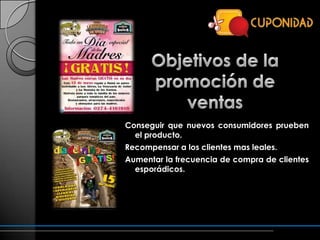 Conseguir que nuevos consumidores prueben
  el producto.
Recompensar a los clientes mas leales.
Aumentar la frecuencia de compra de clientes
  esporádicos.
 
