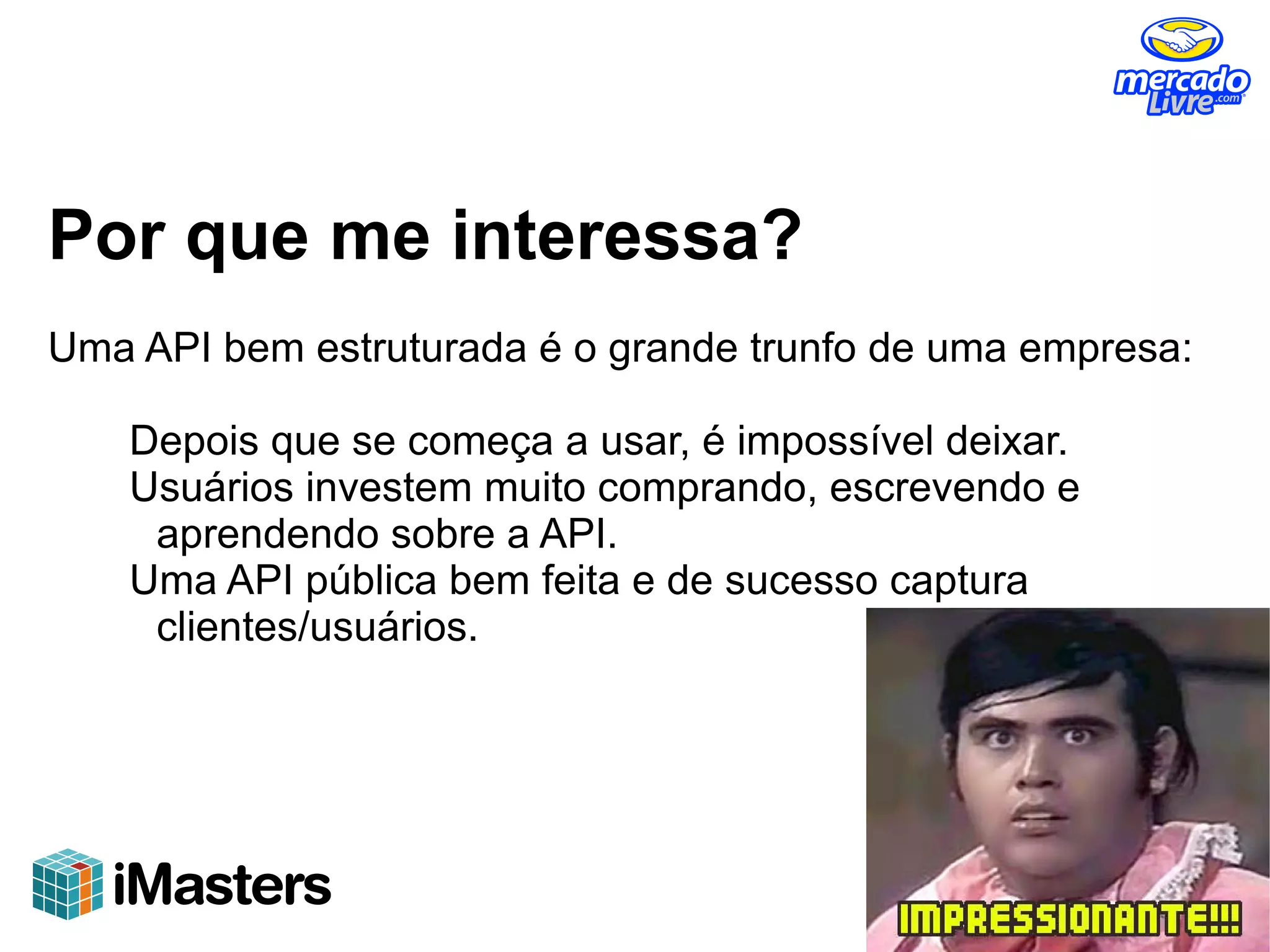 Por que me interessa?
Uma API bem estruturada é o grande trunfo de uma empresa:

    Depois que se começa a usar, é impossível deixar.
    Usuários investem muito comprando, escrevendo e
     aprendendo sobre a API.
    Uma API pública bem feita e de sucesso captura
     clientes/usuários.
 