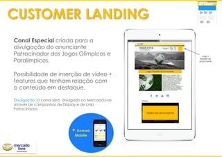 Canal Especial criada para a
divulgação do anunciante
Patrocinador dos Jogos Olímpicos e
Paralímpicos.
Possibilidade de inserção de vídeo +
features que tenham relação com
o conteúdo em destaque.
Divulgação: O canal será divulgado no MercadoLivre
através de campanhas de Display e de Links
Patrocinados
‘
+ Acesso
Mobile
CUSTOMER LANDING
Vídeo do anunciante
Logo / Header do anunciante
Logo /
Header do
anunciante
 