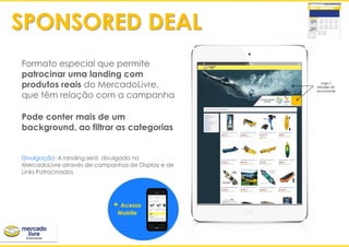 ‘
+ Acesso
Mobile
Formato especial que permite
patrocinar uma landing com
produtos reais do MercadoLivre,
que têm relação com a campanha
Pode conter mais de um
background, ao filtrar as categorias
Divulgação: A landing será divulgada no
MercadoLivre através de campanhas de Display e de
Links Patrocinados
SPONSORED DEAL
Logo /
Header do
anunciante
 