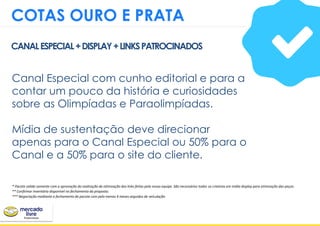 Canal Especial com cunho editorial e para a
contar um pouco da história e curiosidades
sobre as Olimpíadas e Paraolimpíadas.
Mídia de sustentação deve direcionar
apenas para o Canal Especial ou 50% para o
Canal e a 50% para o site do cliente.
CANALESPECIAL+DISPLAY+LINKSPATROCINADOS
COTAS OURO E PRATA
* Pacote valido somente com a aprovação da realização de otimização dos links feitas pela nossa equipe. São necessários todos os criativos em mídia display para otimização das peças.
** Confirmar inventário disponivel no fechamento da proposta.
*** Negociação mediante a fechamento de pacote com pelo menos 4 meses seguidos de veículação
 