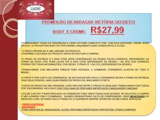 PROMOÇÃO DE ARRASAR VICTÓRIA SECRETS! BODY  E CREME:R$27,99Conseguimos TODAS AS FRAGÂNCIAS E LINHA VICTORIA COMPLETA COM  COM EXCLUSIVIDADE: CREME, BODY SPLACH, ULTRA-SOFTING BODY BUTTER (CREME LANÇAMENTO MAIS CONSISTENTE) E GLOSS.;