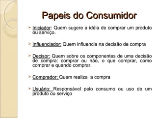 Papeis do ConsumidorPapeis do Consumidor
 IniciadorIniciador: Quem sugere a idéia de comprar um produto
ou serviço.
 Influenciador:Influenciador: Quem influencia na decisão de compra
 Decisor:Decisor: Quem sobre os componentes de uma decisão
de compra: comprar ou não, o que comprar, como
comprar e quando comprar.
 Comprador:Comprador: Quem realiza a compra
 Usuário:Usuário: Responsável pelo consumo ou uso de um
produto ou serviço
 