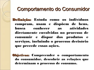 Comportamento do ConsumidorComportamento do Consumidor
Definição:Definição: Estuda como os indivíduos
compram, usam e dispõem de bens,
busca conhecer as atividades
diretamente envolvidas no processo de
consumir e dispor dos produtos e
serviços, incluindo o processo decisório
que precede essas ações.
Objetivos:Objetivos: Compreender o comportamento
do consumidor, descobrir as relações que
determinam o processo de consumo.
 