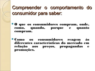 Compreender o comportamento doCompreender o comportamento do
consumidor para saber:consumidor para saber:
O que os consumidores compram, onde,
como, quando, porque e quanto
compram.
Como os consumidores reagem ás
diferentes características do mercado em
relação aos preços, propagandas e
promoções.
 