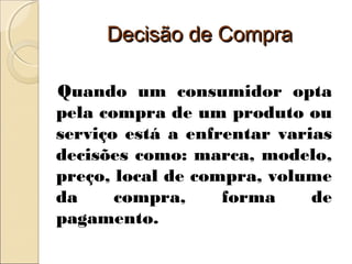 Decisão de CompraDecisão de Compra
Quando um consumidor opta
pela compra de um produto ou
serviço está a enfrentar varias
decisões como: marca, modelo,
preço, local de compra, volume
da compra, forma de
pagamento.
 