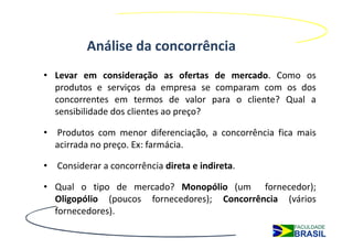 Análise da concorrência
• Levar em consideração as ofertas de mercado. Como os
  produtos e serviços da empresa se comparam com os dos
  concorrentes em termos de valor para o cliente? Qual a
  sensibilidade dos clientes ao preço?

• Produtos com menor diferenciação, a concorrência fica mais
  acirrada no preço. Ex: farmácia.

• Considerar a concorrência direta e indireta.

• Qual o tipo de mercado? Monopólio (um fornecedor);
  Oligopólio (poucos fornecedores); Concorrência (vários
  fornecedores).
 