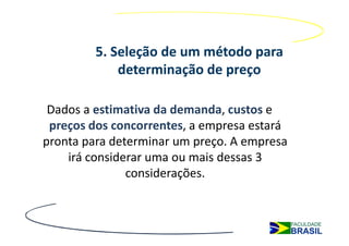 5. Seleção de um método para
             determinação de preço

 Dados a estimativa da demanda, custos e
 preços dos concorrentes, a empresa estará
pronta para determinar um preço. A empresa
    irá considerar uma ou mais dessas 3
               considerações.
 