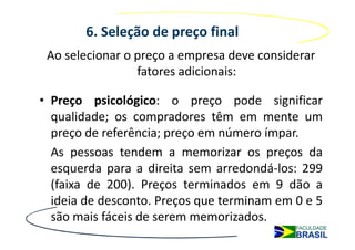 6. Seleção de preço final
 Ao selecionar o preço a empresa deve considerar
                 fatores adicionais:

• Preço psicológico: o preço pode significar
  qualidade; os compradores têm em mente um
  preço de referência; preço em número ímpar.
  As pessoas tendem a memorizar os preços da
  esquerda para a direita sem arredondá-los: 299
  (faixa de 200). Preços terminados em 9 dão a
  ideia de desconto. Preços que terminam em 0 e 5
  são mais fáceis de serem memorizados.
 