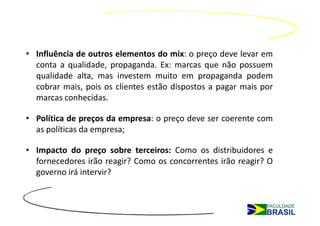 • Influência de outros elementos do mix: o preço deve levar em
  conta a qualidade, propaganda. Ex: marcas que não possuem
  qualidade alta, mas investem muito em propaganda podem
  cobrar mais, pois os clientes estão dispostos a pagar mais por
  marcas conhecidas.

• Política de preços da empresa: o preço deve ser coerente com
  as políticas da empresa;

• Impacto do preço sobre terceiros: Como os distribuidores e
  fornecedores irão reagir? Como os concorrentes irão reagir? O
  governo irá intervir?
 