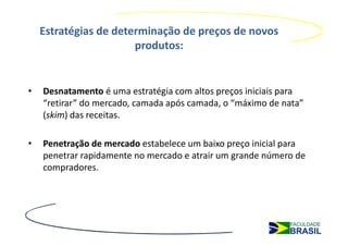 Estratégias de determinação de preços de novos
                       produtos:


•   Desnatamento é uma estratégia com altos preços iniciais para
    “retirar” do mercado, camada após camada, o “máximo de nata”
    (skim) das receitas.

•   Penetração de mercado estabelece um baixo preço inicial para
    penetrar rapidamente no mercado e atrair um grande número de
    compradores.
 