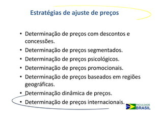 Estratégias de ajuste de preços

• Determinação de preços com descontos e
  concessões.
• Determinação de preços segmentados.
• Determinação de preços psicológicos.
• Determinação de preços promocionais.
• Determinação de preços baseados em regiões
  geográficas.
• Determinação dinâmica de preços.
• Determinação de preços internacionais.
 