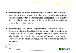 • Determinação de preços com descontos e concessões: descontos
  para clientes que pagam em dia; em grandes quantidade;
  desconto sazonal (fora de temporada). Concessões são um outro
  tipo de redução sobre os preços. Ex: troca de um item velho na
  compra de um novo – carros.

• Determinação de preços segmentados: diferenças entre os
  clientes, produtos e localidades. A empresa vende o produto ou
  serviço por dois ou mais preços diferentes (não estando
  relacionada ao custo). Ex: preços diferentes para idosos,
  estudantes. Poltronas de teatros, avião. Preços diferentes na baixa
  temporada.
 