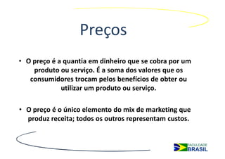 Preços
• O preço é a quantia em dinheiro que se cobra por um
    produto ou serviço. É a soma dos valores que os
   consumidores trocam pelos benefícios de obter ou
             utilizar um produto ou serviço.

• O preço é o único elemento do mix de marketing que
  produz receita; todos os outros representam custos.
 