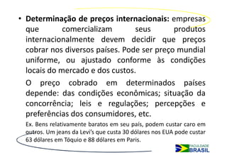 • Determinação de preços internacionais: empresas
  que        comercializam       seus       produtos
  internacionalmente devem decidir que preços
  cobrar nos diversos países. Pode ser preço mundial
  uniforme, ou ajustado conforme às condições
  locais do mercado e dos custos.
  O preço cobrado em determinados países
  depende: das condições econômicas; situação da
  concorrência; leis e regulações; percepções e
  preferências dos consumidores, etc.
  Ex. Bens relativamente baratos em seu país, podem custar caro em
  outros. Um jeans da Levi’s que custa 30 dólares nos EUA pode custar
  63 dólares em Tóquio e 88 dólares em Paris.
 