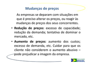 Mudanças de preços
    As empresas se deparam com situações em
    que é preciso alterar os preços, ou reagir às
    mudanças de preços dos seus concorrentes.
• Redução de preços: excesso de capacidade;
  redução da demanda; tentativa de dominar o
  mercado, etc.
• Aumento de preços: aumento dos custos;
  excesso de demanda, etc. Cuidar para que os
  cliente não considerem o aumento abusivo –
  pode prejudicar a imagem da empresa.
 