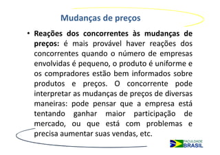 Mudanças de preços
• Reações dos concorrentes às mudanças de
  preços: é mais provável haver reações dos
  concorrentes quando o número de empresas
  envolvidas é pequeno, o produto é uniforme e
  os compradores estão bem informados sobre
  produtos e preços. O concorrente pode
  interpretar as mudanças de preços de diversas
  maneiras: pode pensar que a empresa está
  tentando ganhar maior participação de
  mercado, ou que está com problemas e
  precisa aumentar suas vendas, etc.
 