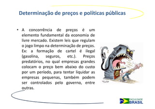 Determinação de preços e políticas públicas

• A concorrência de preços é um
  elemento fundamental da economia de
  livre mercado. Existem leis que regulam
  o jogo limpo na determinação de preços.
  Ex: a formação de cartel é ilegal
  (gasolina,   seguros,    etc.).   Preços
  predatórios, no qual empresas grandes
  colocam o preço bem abaixo do custo
  por um período, para tentar liquidar as
  empresas pequenas, também podem
  ser controlados pelo governo, entre
  outras.
 
