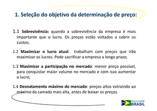 1. Seleção do objetivo da determinação de preço:

1.1 Sobrevivência: quando a sobrevivência da empresa é mais
  importante que o lucro. Os preços estão voltados a cobrir os
  custos;

1.2 Maximizar o lucro atual: trabalham com preços que irão
  maximizar os lucros. Pode sacrificar a empresa a longo prazo;

1.3 Maximizar a participação no mercado: menor preço possível,
  para conquistar maior volume no mercado e com isso aumentar
  o lucro;

1.4 Desnatamento máximo do mercado: preços altos extraindo ao
  máximo da camada mais alta, antes de baixar os preços.
 