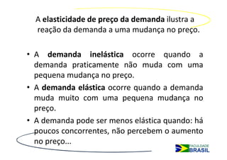 A elasticidade de preço da demanda ilustra a
  reação da demanda a uma mudança no preço.

• A demanda inelástica ocorre quando a
  demanda praticamente não muda com uma
  pequena mudança no preço.
• A demanda elástica ocorre quando a demanda
  muda muito com uma pequena mudança no
  preço.
• A demanda pode ser menos elástica quando: há
  poucos concorrentes, não percebem o aumento
  no preço...
 