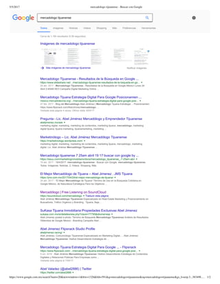 5/5/2017 mercadologo tijuanense - Buscar con Google
https://www.google.com.mx/search?num=20&newwindow=1&biw=1326&bih=591&q=mercadologo+tijuanense&oq=mercadologo+tijuanense&gs_l=serp.3...383498.… 1/2
Cerca de 1,190 resultados (0.56 segundos) 
Imágenes de mercadologo tijuanense
Más imágenes de mercadologo tijuanense Notificar imágenes
Mercadologo Tijuanense ­ Resultados de la Búsqueda en Google ...
https://www.slideshare.net/.../mercadologo­tijuanense­resultados­de­la­bsqueda­en­go...
24 abr. 2017 ­ Mercadologo Tijuanense ­ Resultados de la Búsqueda en Google México Lunes 24
Abril 2:45AM SEO Campaña Digital Marketing Online ...
Mercadologo Tijuana Estrategia Digital Para Google Posicionamien ...
mexico.mercadotecnia.org/.../mercadologo­tijuana­estrategia­digital­para­google­posi...
27 feb. 2017 ­ Blog del Mercadólogo Abel Jiménez | Mercadologo Tijuana Estrategia ... Posicionamien
https://www.flipsnack.com/AbelJimnez/mercadologo­ ...
Visitaste esta página 4 veces. Última visita: 8/04/17
Pregunta ­ Lic. Abel Jiménez Mercadólogo y Emprendedor Tijuanense
abeljimenez.mx/ask
marketing digital, marketing, marketing de contenidos, marketing tijuana, mercadologo, marketing
digital tijuana, tijuana marketing, tijuanamarketing, marketing ...
Marketinólogo – Lic. Abel Jiménez Mercadólogo Tijuanense
https://marketinologo.wordpress.com/
marketing digital, marketing, marketing de contenidos, marketing tijuana, mercadologo, marketing
digital. Lic. Abel Jiménez Mercadólogo Tijuanense ...
Mercadologo tijuanense 7 25am abril 19 17 buscar con google by ...
https://issuu.com/marketinginmobiliario/docs/mercadologo_tijuanense_­7­25am­abri
19 abr. 2017 ­ 19/4/2017. mercadologo tijuanense ­ Buscar con Google. mercadologo tijuanense.
Todos. Imágenes. Noticias. 2. Videos. Shopping. Más.
El Mejor Mercadólogo de Tijuana – Abel Jimenez . JMS Tijuana
https://jms.com.mx/2017/04/24/el­mejor­mercadologo­de­tijuana/
24 abr. 2017 ­ “El Mejor Mercadólogo de Tijuana” Término de Uso en la Búsqueda Cotidiana en
Google México, de Naturaleza Estratégica Para los Objetivos ...
Mercadólogo | Free Listening on SoundCloud
https://soundcloud.com/mercadologo Traducir esta página
Abel Jiménez Mercadólogo Tijuanense Especializado en Real Estate Marketing y Posicionamiento en
Buscadores, Tráfico Orgánico y Branding.. Tijuana, Baja ...
SuKasa Tijuana Inmobiliaria Propiedades Exclusivas Abel Jimenez
sukasa.com.mx/si/detallesnew.php?clave=77795&idioma=esp
Abel­Jimenez posted a photo: Término de Búsqueda Mercadologo Tijuanense Análisis de Resultados
Obtenidos de Google Mexico ­ Branding Campaña Abel ...
Abel Jimenez Flipsnack Studio Profile
abeljimenez.racing/
Abel Jiménez, Comunicólogo Tijuanense Especializado en Marketing Digital, ... Abel Jiménez
Mercadólogo Tijuanense 14años Desarrollando Estrategia de ...
Mercadologo Tijuana Estrategia Digital Para Google ... ­ Flipsnack
https://www.flipsnack.com/.../mercadologo­tijuana­estrategia­digital­para­google­posi...
5 oct. 2016 ­ Abel Jiménez Mercadólogo Tijuanense 14años Desarrollando Estrategia de Contenidos
Digitales y Relaciones Públicas Para Empresas como ...
Visitaste esta página el 7/04/17.
Abel Valadez (@abel2886) | Twitter
https://twitter.com/abel2886
Todos Imágenes Noticias Videos Shopping Más Preferencias Herramientas
mercadologo tijuanense
 