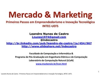 Mercado & Marketing
Primeiros Passos em Empreendedorismo e Inovação Tecnológica
INTEC-UEFS
Leandro Nunes de Castro
Lnunes1974@gmail.com
@lndecastro
http://br.linkedin.com/pub/leandro-de-castro/1a/454/967
http://www.slideshare.net/lndecastro
Faculdade de Computação e Informática &
Programa de Pós-Graduação em Engenharia Elétrica e de Computação
Laboratório de Computação Natural (LCoN)
www.mackenzie.br/lcon.html
1
Leandro Nunes de Castro - Primeiros Passos em Empreendedorismo e Inovação Tecnológica, INTEC-UEFS
 