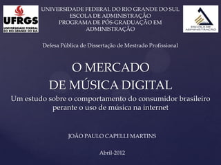 UNIVERSIDADE FEDERAL DO RIO GRANDE DO SUL
                ESCOLA DE ADMINISTRAÇÃO
             PROGRAMA DE PÓS-GRADUAÇÃO EM
                     ADMINISTRAÇÃO

        Defesa Pública de Dissertação de Mestrado Profissional



             O MERCADO
          DE MÚSICA DIGITAL
Um estudo sobre o comportamento do consumidor brasileiro
           perante o uso de música na internet


                  JOÃO PAULO CAPELLI MARTINS


                              Abril-2012
 
